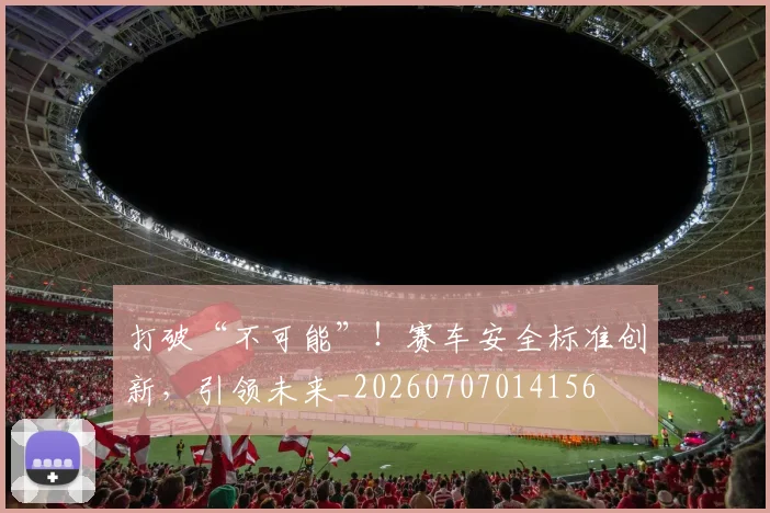 打破“不可能”！赛车安全标准创新，引领未来_20260707014156