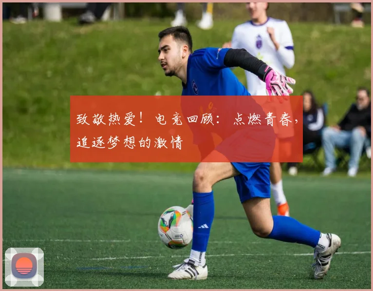 致敬热爱!电竞回顾:点燃青春,追逐梦想的激情