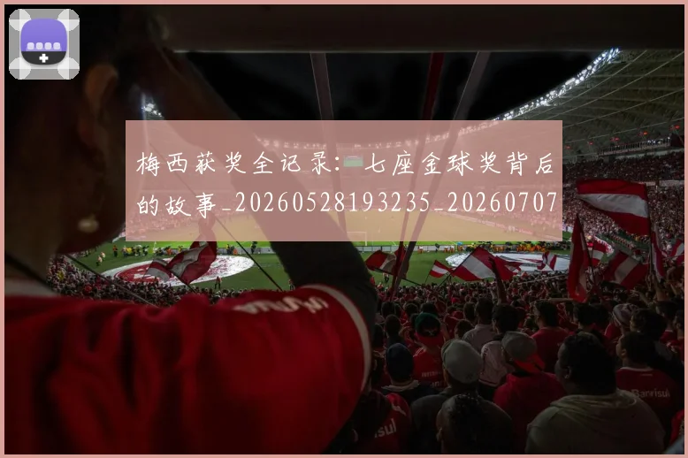 梅西获奖全记录:七座金球奖背后的故事_20260528193235_20260707145253_20260731182413