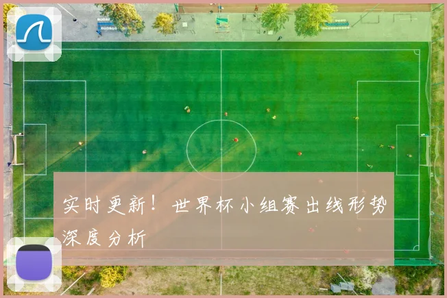 实时更新!世界杯小组赛出线形势深度分析
