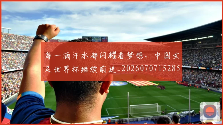 每一滴汗水都闪耀着梦想,中国女足世界杯继续前进_20260707152850_20260801170919