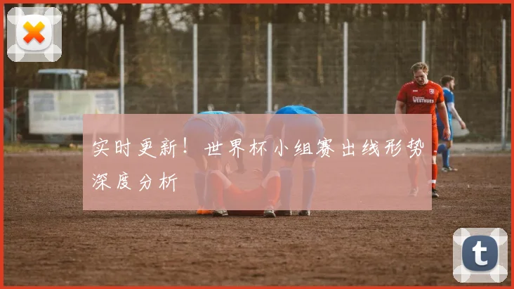 实时更新！世界杯小组赛出线形势深度分析