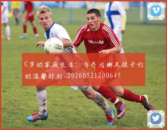 C罗的家庭生活:与乔治娜及孩子们的温馨时刻_20260521200645