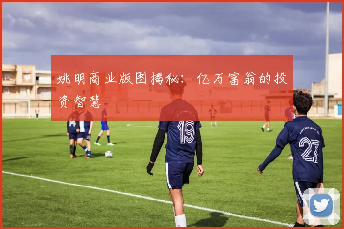 姚明商业版图揭秘：亿万富翁的投资智慧