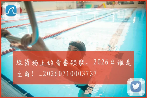 绿茵场上的青春颂歌,2026年谁是主角!_20260710003737
