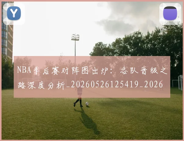 NBA季后赛对阵图出炉：各队晋级之路深度分析_20260526125419_20260714211121