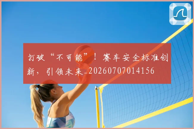 打破“不可能”!赛车安全标准创新,引领未来_20260707014156