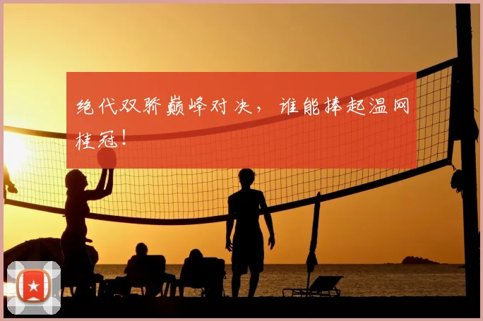 绝代双骄巅峰对决,谁能捧起温网桂冠!