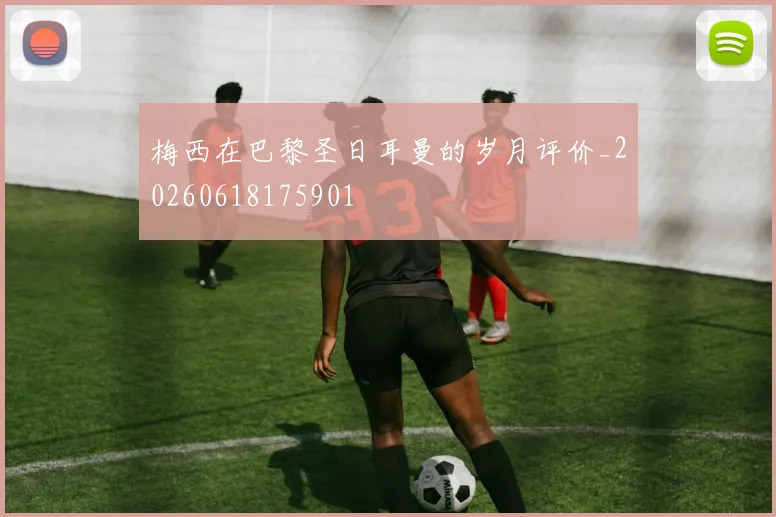 梅西在巴黎圣日耳曼的岁月评价_20260618175901