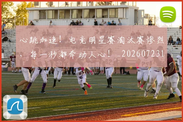 心跳加速！电竞明星赛淘汰赛惨烈，每一秒都牵动人心！_20260723172212