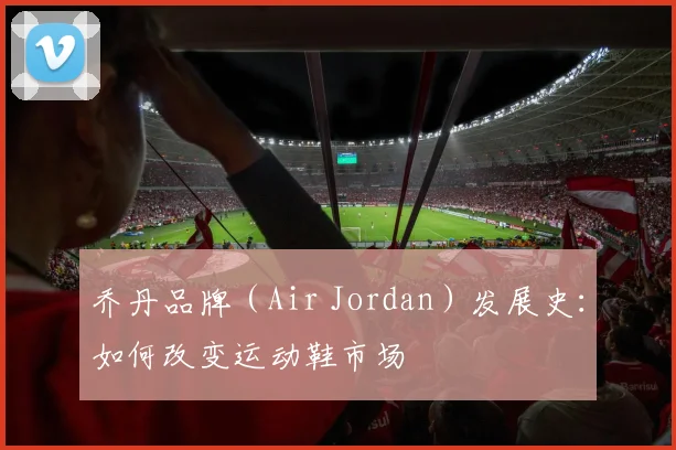 乔丹品牌(Air Jordan)发展史:如何改变运动鞋市场