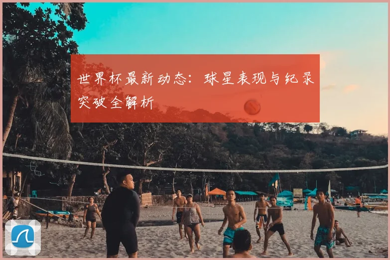 世界杯最新动态：球星表现与纪录突破全解析